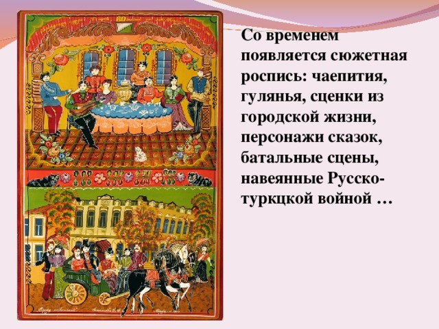 Со временем появляется сюжетная роспись: чаепития, гулянья, сценки из городской жизни, персонажи сказок, батальные сцены, навеянные Русско-туркцкой войной … 