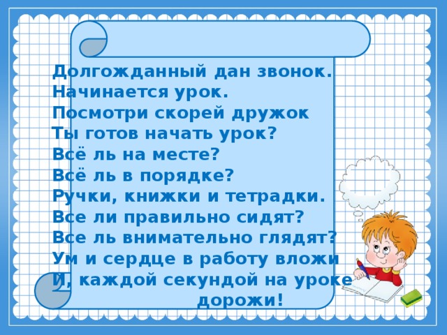    Долгожданный дан звонок.   Начинается урок.  Посмотри скорей дружок  Ты готов начать урок?  Всё ль на месте?  Всё ль в порядке?  Ручки, книжки и тетрадки.  Все ли правильно сидят?  Все ль внимательно глядят? Ум и сердце в работу вложи  И, каждой секундой на уроке  дорожи!   