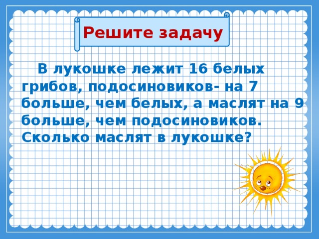 Решите задачу  В лукошке лежит 16 белых грибов, подосиновиков- на 7 больше, чем белых, а маслят на 9 больше, чем подосиновиков.  Сколько маслят в лукошке?  