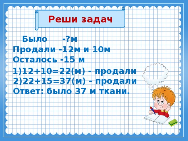 Реши задач  Было -?м  Продали -12м и 10м  Осталось -15 м    1)12+10=22(м) - продали  2)22+15=37(м) - продали  Ответ: было 37 м ткани. 