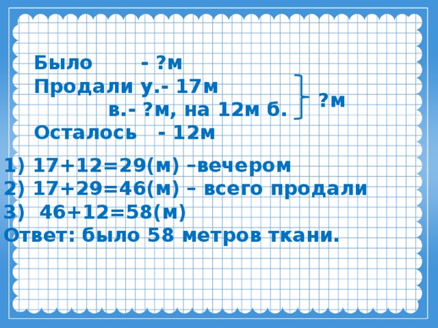 Было - ?м  Продали у.- 17м  в.- ?м, на 12м б.  Осталось - 12м   ?м 1) 17+12=29(м) –вечером  2) 17+29=46(м) – всего продали  3) 46+12=58(м)  Ответ: было 58 метров ткани. 