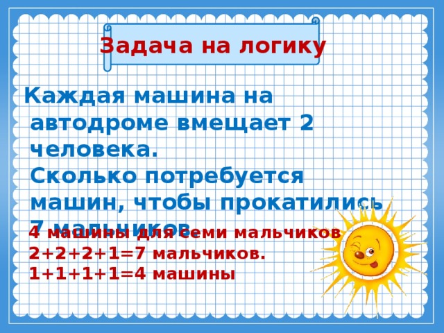 Задача на логику  Каждая машина на автодроме вмещает 2 человека.  Сколько потребуется машин, чтобы прокатились 7 мальчиков.   4 машины для семи мальчиков  2+2+2+1=7 мальчиков.  1+1+1+1=4 машины  