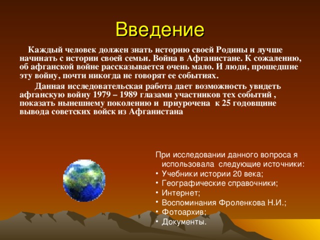 Введение  Каждый человек должен знать историю своей Родины и лучше начинать с истории своей семьи. Война в Афганистане. К сожалению, об афганской войне рассказывается очень мало. И люди, прошедшие эту войну, почти никогда не говорят ее событиях.  Данная исследовательская работа дает возможность увидеть афганскую войну 1979 – 1989 глазами участников тех событий , показать нынешнему поколению и приурочена к 25 годовщине вывода советских войск из Афганистана При исследовании данного вопроса я использовала следующие источники: Учебники истории 20 века; Географические справочники; Интернет; Воспоминания Фроленкова Н.И.; Фотоархив; Документы. 