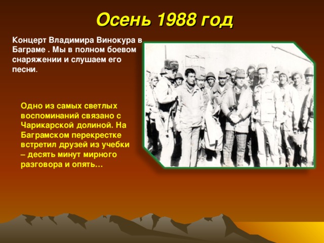  Осень 198 8 год Концерт Владимира Винокура в Баграме . Мы в полном боевом снаряжении и слушаем его песни . Одно из самых светлых воспоминаний связано с Чарикарской долиной. На Баграмском перекрестке встретил друзей из учебки – десять минут мирного разговора и опять… 