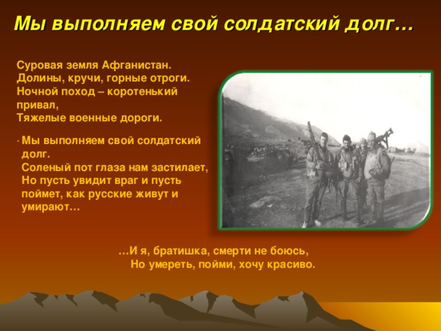 Мы выполняем свой солдатский долг… Суровая земля Афганистан. Долины, кручи, горные отроги. Ночной поход – коротенький привал, Тяжелые военные дороги. . Мы выполняем свой солдатский долг. Соленый пот глаза нам застилает, Но пусть увидит враг и пусть поймет, как русские живут и умирают… … И я, братишка, смерти не боюсь,  Но умереть, пойми, хочу красиво. 