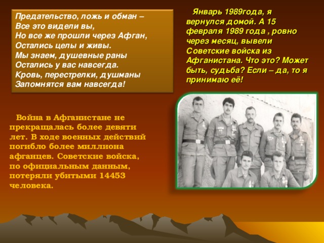 Январь 1989года, я вернулся домой. А 15 февраля 1989 года , ровно через месяц, вывели Советские войска из Афганистана. Что это? Может быть, судьба? Если – да, то я принимаю её!  Предательство, ложь и обман – Все это видели вы, Но все же прошли через Афган, Остались целы и живы. Мы знаем, душевные раны Остались у вас навсегда. Кровь, перестрелки, душманы Запомнятся вам навсегда!  Война в Афганистане не прекращалась более девяти лет. В ходе военных действий погибло более миллиона афганцев. Советские войска, по официальным данным, потеряли убитыми 14453 человека.  