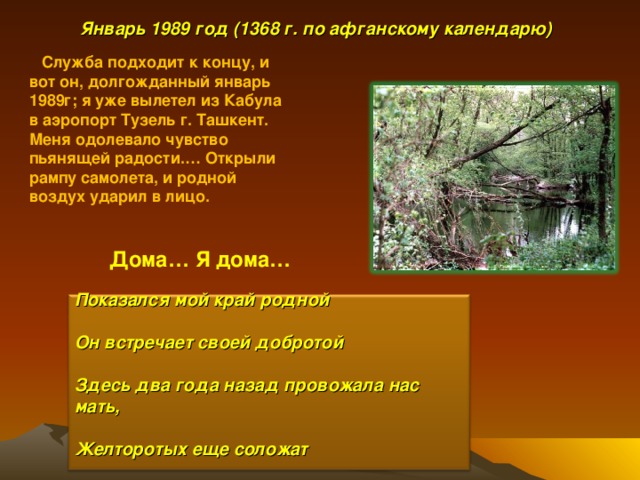  Январь 198 9 год (136 8 г. по афганскому календарю)  Служба подходит к концу, и вот он, долгожданный январь 1989г; я уже вылетел из Кабула в аэропорт Тузель г. Ташкент. Меня одолевало чувство пьянящей радости.… Открыли рампу самолета, и родной воздух ударил в лицо. Дома… Я дома… Показался мой край родной  Он встречает своей добротой  Здесь два года назад провожала нас мать,  Желторотых еще соложат  