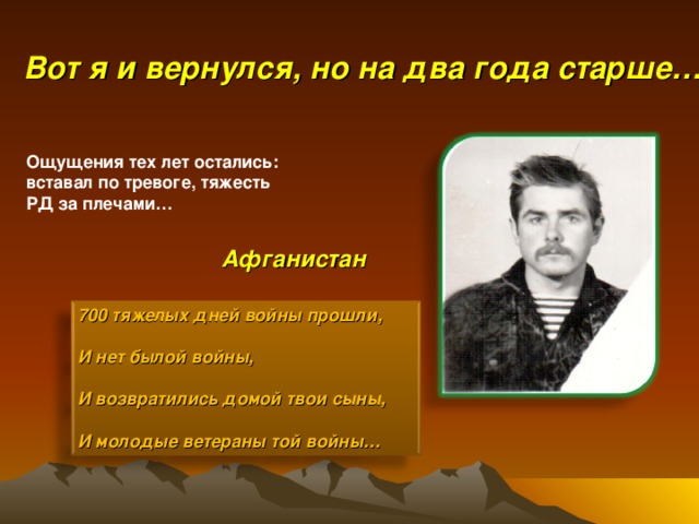 Вот я и вернулся, но на два года старше… Ощущения тех лет остались: вставал по тревоге, тяжесть РД за плечами…  Афганистан 700 тяжелых дней войны прошли,  И нет былой войны,  И возвратились домой твои сыны,  И молодые ветераны той войны…  