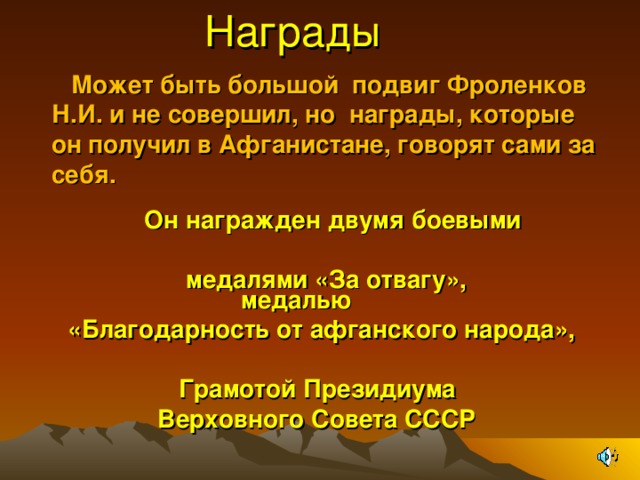  Награды    Может быть большой подвиг Фроленков Н.И. и не совершил, но награды, которые он получил в Афганистане, говорят сами за себя.  М  Он награжден двумя боевыми  медалями «За отвагу»,  медалью  «Благодарность от афганского народа»,   Грамотой Президиума  Верховного Совета СССР  