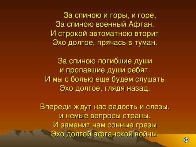 М За спиною и горы, и горе,  За спиною военный Афган.  И строкой автоматною вторит  Эхо долгое, прячась в туман.   За спиною погибшие души  и пропавшие души ребят.  И мы с болью еще будем слушать  Эхо долгое, глядя назад.   Впереди ждут нас радость и слезы,  и немые вопросы страны.  И заменит нам сонные грезы  Эхо долгой афганской войны .    