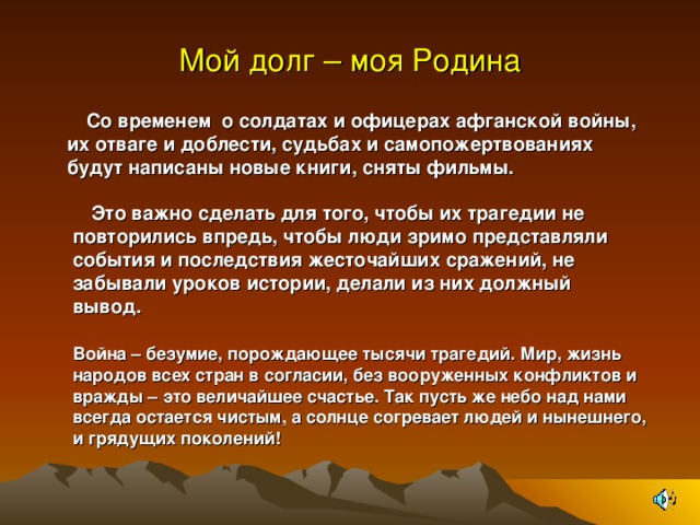 Мой долг – моя Родина М  Со временем о солдатах и офицерах афганской войны, их отваге и доблести, судьбах и самопожертвованиях будут написаны новые книги, сняты фильмы.  Это важно сделать для того, чтобы их трагедии не повторились впредь, чтобы люди зримо представляли события и последствия жесточайших сражений, не забывали уроков истории, делали из них должный вывод. Война – безумие, порождающее тысячи трагедий. Мир, жизнь народов всех стран в согласии, без вооруженных конфликтов и вражды – это величайшее счастье. Так пусть же небо над нами всегда остается чистым, а солнце согревает людей и нынешнего, и грядущих поколений!   