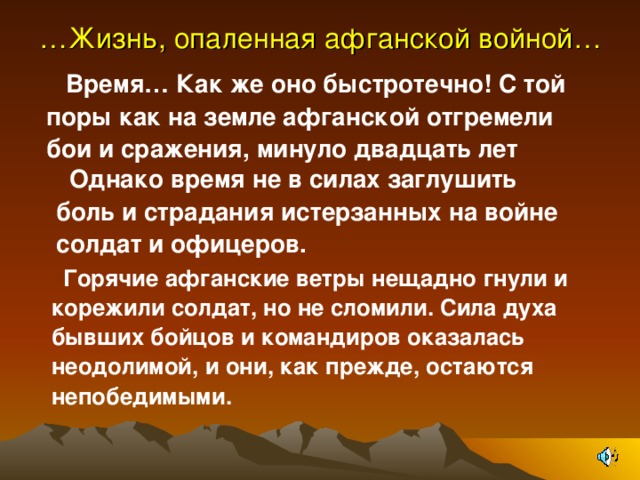 … Жизнь, опаленная афганской войной…    Время… Как же оно быстротечно! С той поры как на земле афганской отгремели бои и сражения, минуло двадцать лет М Однако время не в силах заглушить боль и страдания истерзанных на войне солдат и офицеров. Горячие афганские ветры нещадно гнули и корежили солдат, но не сломили. Сила духа бывших бойцов и командиров оказалась неодолимой, и они, как прежде, остаются непобедимыми.  