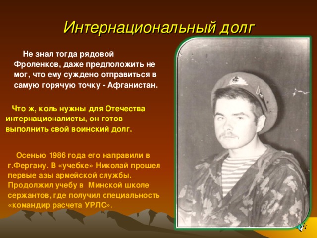 Интернациональный долг М  Не знал тогда рядовой Фроленков, даже предположить не мог, что ему суждено отправиться в самую горячую точку - Афганистан. Что ж, коль нужны для Отечества интернационалисты, он готов выполнить свой воинский долг.  Осенью 1986 года его направили в г.Фергану. В «учебке» Николай прошел первые азы армейской службы. Продолжил учебу в Минской школе сержантов, где получил специальность «командир расчета УРЛС» . 