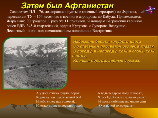   Затем был Афганистан Самолетом ИЛ – 76, дозаправка в пустыне (военный аэродром) до Ферганы, пересадка и ТУ – 154 несет нас с военного аэродрома до Кабула. Приземлились. Жара выше 30 градусов. Сразу же 11 прививок. Я попадаю Баграмский гарнизон войск ВДВ, 345-й гвардейский, ордена Кутузова и Суворова Воздушно-Десантный полк, под командованием полковника Востротина  Набекрень береты голубого цвета  Со стальным просветом огонек в глазах  В погоду, в непогоду, хоть в огонь, хоть в воду,  Крепкая порода, верные сердца.  А у десантника судьба порой А ведь недаром люди говорят, Коротка, как рукопашный бой. Что в ВДВ куют стальных ребят. И небо синее над головой, И пусть любимые их мирно спят, И легко до звезд достать рукой. Они покой их сохранят. 