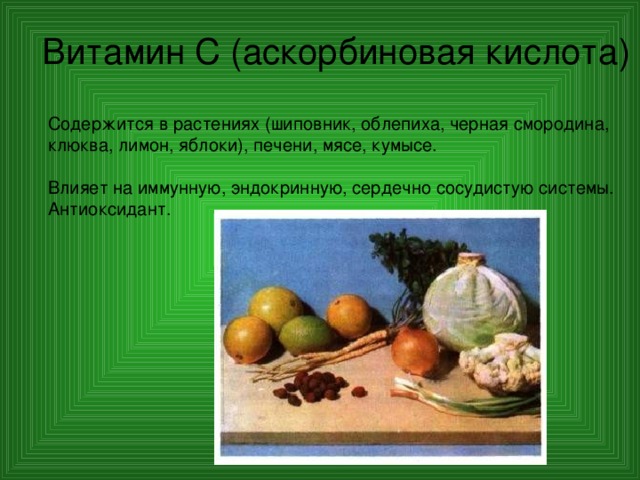 Витамин С (аскорбиновая кислота) Содержится в растениях (шиповник, облепиха, черная смородина, клюква, лимон, яблоки), печени, мясе, кумысе. Влияет на иммунную, эндокринную, сердечно сосудистую системы. Антиоксидант. 