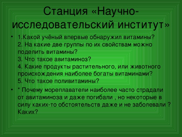 Станция «Научно-исследовательский институт» 1.Какой учёный впервые обнаружил витамины?  2. На какие две группы по их свойствам можно поделить витамины?  3. Что такое авитаминоз?  4. Какие продукты растительного, или животного происхождения наиболее богаты витаминами?  5. Что такое поливитамины? * Почему мореплаватели наиболее часто страдали от авитаминоза и даже погибали , но некоторые в силу каких-то обстоятельств даже и не заболевали ? Каких?  