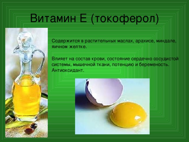 Витамин Е (токоферол) Содержится в растительных маслах, арахисе, миндале, яичном желтке. Влияет на состав крови, состояние сердечно сосудистой системы, мышечной ткани, потенцию и беременость. Антиоксидант. 