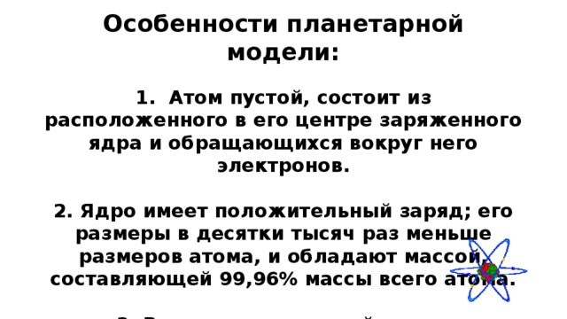 Особенности планетарной модели: 1. Атом пустой, состоит из расположенного в его центре заряженного ядра и обращающихся вокруг него электронов.  2. Ядро имеет положительный заряд; его размеры в десятки тысяч раз меньше размеров атома, и обладают массой, составляющей 99,96% массы всего атома.  3. Вокруг ядра под действием кулоновских электрических сил вращаются электроны, которые имеют отрицательный заряд, так что в целом атом нейтрален.   