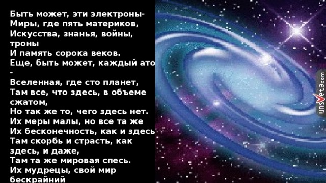 Быть может, эти электроны- Миры, где пять материков, Искусства, знанья, войны, троны И память сорока веков. Еще, быть может, каждый атом - Вселенная, где сто планет, Там все, что здесь, в объеме сжатом, Но так же то, чего здесь нет. Их меры малы, но все та же Их бесконечность, как и здесь, Там скорбь и страсть, как здесь, и даже, Там та же мировая спесь. Их мудрецы, свой мир бескрайний Поставив центром бытия, Спешат проникнуть в искры тайны, И умствуют, как ныне я. 