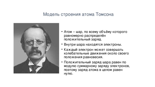  Модель строения атома Томсона Атом – шар, по всему объёму которого равномерно распределён положительный заряд. Внутри шара находятся электроны. Каждый электрон может совершать колебательные движения около своего положения равновесия. Положительный заряд шара равен по модулю суммарному заряду электронов, поэтому заряд атома в целом равен нулю. 