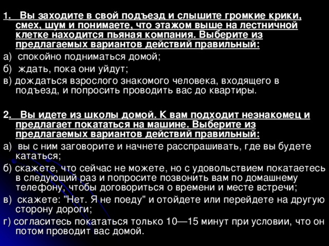 1 . Вы заходите в свой подъезд и слышите громкие крики, смех, шум и понимаете, что этажом выше на лестничной клетке находится пьяная компания. Выберите из предлагаемых вариантов действий правильный: а) спокойно подниматься домой; б) ждать, пока они уйдут; в) дождаться взрослого знакомого человека, входящего в подъезд, и попросить проводить вас до квартиры. 2 . Вы идете из школы домой. К вам подходит незнакомец и предлагает покататься на машине. Выберите из предлагаемых вариантов действий правильный: а) вы с ним заговорите и начнете расспрашивать, где вы будете кататься; б) скажете, что сейчас не можете, но с удовольствием покатаетесь в следующий раз и попросите позвонить вам по домашнему телефону, чтобы договориться о времени и месте встречи; в) скажете: 