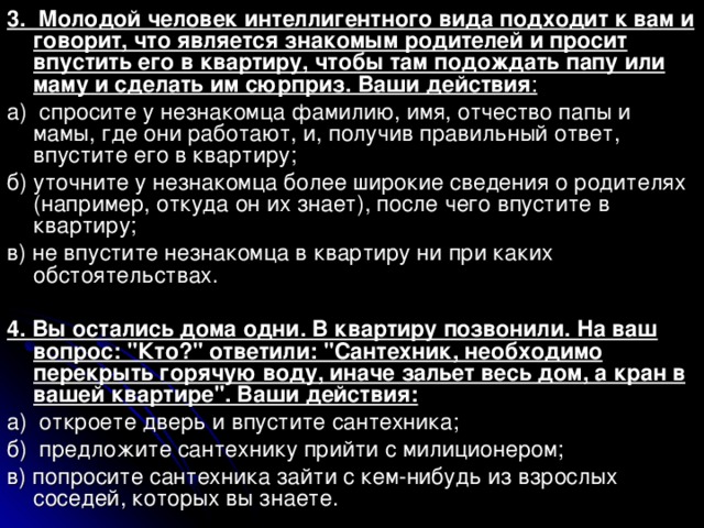 3. Молодой человек интеллигентного вида подходит к вам и говорит, что является знакомым родителей и просит впустить его в квартиру, чтобы там подождать папу или маму и сделать им сюрприз. Ваши действия : а) спросите у незнакомца фамилию, имя, отчество папы и мамы, где они работают, и, получив правильный ответ, впустите его в квартиру; б) уточните у незнакомца более широкие сведения о родителях (например, откуда он их знает), после чего впустите в квартиру; в) не впустите незнакомца в квартиру ни при каких обстоятельствах. 4. Вы остались дома одни. В квартиру позвонили. На ваш вопрос: 