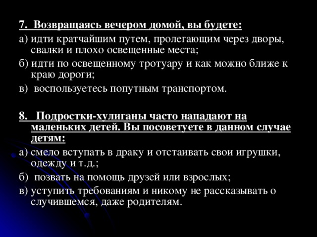  7. Возвращаясь вечером домой, вы будете: а) идти кратчайшим путем, пролегающим через дворы, свал­ки и плохо освещенные места; б) идти по освещенному тротуару и как можно ближе к краю дороги; в) воспользуетесь попутным транспортом. 8. Подростки-хулиганы часто нападают на маленьких детей. Вы посоветуете в данном случае детям: а) смело вступать в драку и отстаивать свои игрушки, одежду и т.д.; б) позвать на помощь друзей или взрослых; в) уступить требованиям и никому не рассказывать о случившемся, даже родителям. 