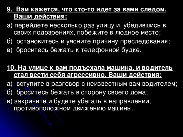 9. Вам кажется, что кто-то идет за вами следом. Ваши действия: а) перейдете несколько раз улицу и, убедившись в своих подозрениях, побежите в людное место; б) остановитесь и уясните причину преследования; в) броситесь бежать к телефонной будке. 10. На улице к вам подъехала машина, и водитель стал вести себя агрессивно. Ваши действия: а) вступите в разговор с неизвестным вам водителем; б) броситесь бежать в сторону своего дома; в) закричите и будете убегать в направлении, противоположном движению машины. 