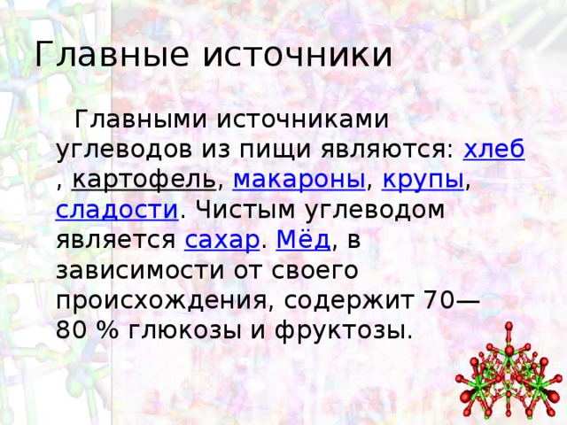 Главные источники  Главными источниками углеводов из пищи являются:  хлеб ,  картофель ,  макароны ,  крупы , сладости . Чистым углеводом является  сахар .  Мёд , в зависимости от своего происхождения, содержит 70—80 % глюкозы и фруктозы. 