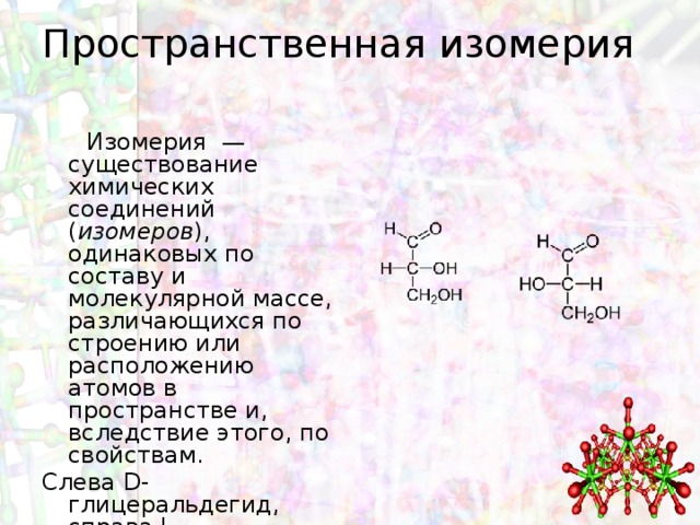 Пространственная изомерия    Изомерия  — существование химических соединений ( изомеров ), одинаковых по составу и молекулярной массе, различающихся по строению или расположению атомов в пространстве и, вследствие этого, по свойствам. Слева D-глицеральдегид, справа L-глицеральдегид. 