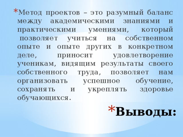Метод проектов – это разумный баланс между академическими знаниями и практическими умениями, который  позволяет учиться на собственном опыте и опыте других в конкретном деле, приносит удовлетворение ученикам, видящим результаты своего собственного труда, позволяет нам организовать успешное обучение, сохранять  и укреплять здоровье обучающихся. Выводы: 