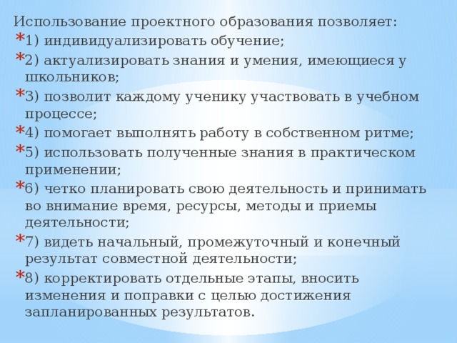 Использование проектного образования позволяет: 1) индивидуализировать обучение; 2) актуализировать знания и умения, имеющиеся у школьников; 3) позволит каждому ученику участвовать в учебном процессе; 4) помогает выполнять работу в собственном ритме; 5) использовать полученные знания в практическом применении; 6) четко планировать свою деятельность и принимать во внимание время, ресурсы, методы и приемы деятельности; 7) видеть начальный, промежуточный и конечный результат совместной деятельности; 8) корректировать отдельные этапы, вносить изменения и поправки с целью достижения запланированных результатов. 