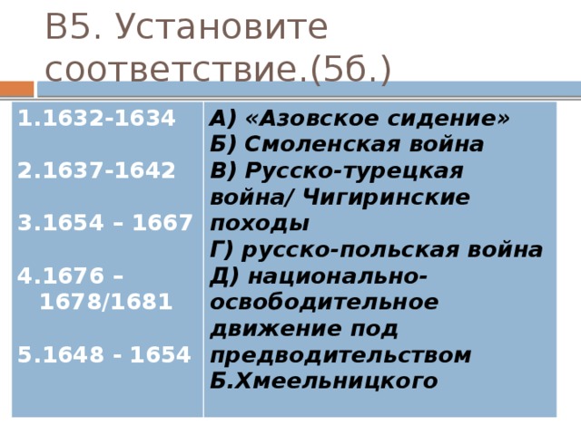 В5. Установите соответствие.(5б.) 1632-1634  А) «Азовское сидение» Б) Смоленская война 1637-1642  В) Русско-турецкая война/ Чигиринские походы Г) русско-польская война 1654 – 1667  Д) национально-освободительное движение под предводительством Б.Хмеельницкого 1676 – 1678/1681  1648 - 1654 