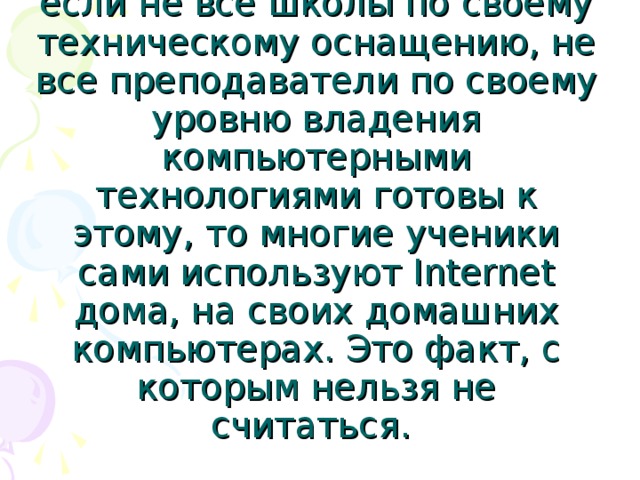  Обучение с использованием Internet-технологий — это новая ступень, новый уровень использования компьютера в образовании. И если не все школы по своему техническому оснащению, не все преподаватели по своему уровню владения компьютерными технологиями готовы к этому, то многие ученики сами используют Internet дома, на своих домашних компьютерах. Это факт, с которым нельзя не считаться.  