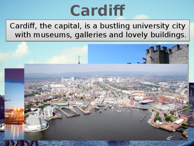 Cardiff Cardiff, the capital, is a bustling university city with museums, galleries and lovely buildings. 