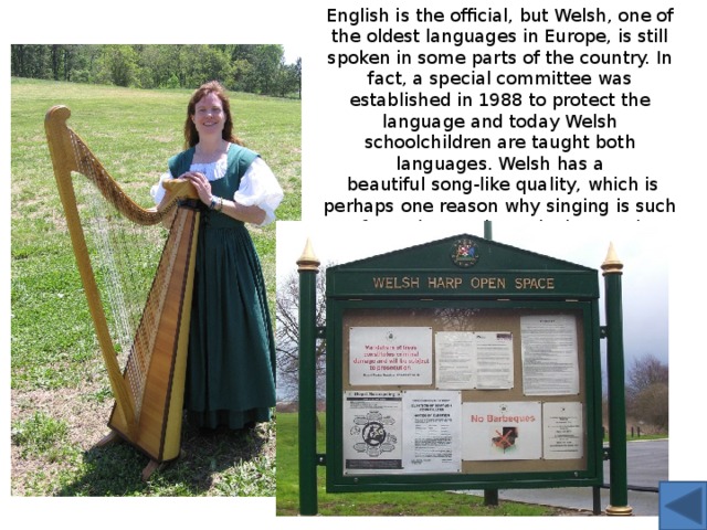 English is the official, but Welsh, one of the oldest languages in Europe, is still spoken in some parts of the country. In fact, a special committee was established in 1988 to protect the language and today Welsh schoolchildren are taught both languages. Welsh has a  beautiful song-like quality, which is perhaps one reason why singing is such a favourite pastime. Playing music, including traditional instruments such as the harp, is another popular hobby. 