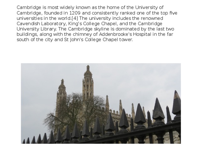 Cambridge is most widely known as the home of the University of Cambridge, founded in 1209 and consistently ranked one of the top five universities in the world.[4] The university includes the renowned Cavendish Laboratory, King's College Chapel, and the Cambridge University Library. The Cambridge skyline is dominated by the last two buildings, along with the chimney of Addenbrooke's Hospital in the far south of the city and St John's College Chapel tower. 