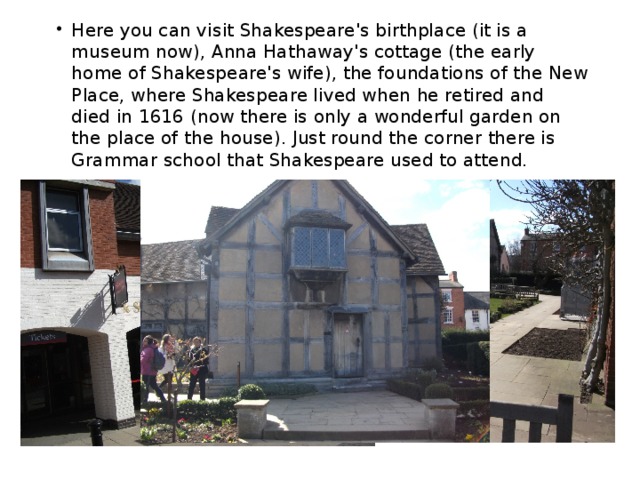 Here you can visit Shakespeare's birthplace (it is a museum now), Anna Hathaway's cottage (the early home of Shakespeare's wife), the foundations of the New Place, where Shakespeare lived when he retired and died in 1616 (now there is only a wonderful garden on the place of the house). Just round the corner there is Grammar school that Shakespeare used to attend. 