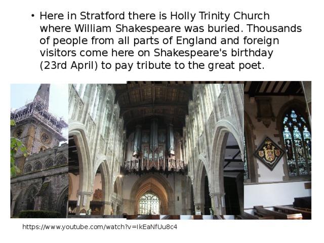 Here in Stratford there is Holly Trinity Church where William Shakespeare was buried. Thousands of people from all parts of England and foreign visitors come here on Shakespeare's birthday (23rd April) to pay tribute to the great poet. https://www.youtube.com/watch?v=IkEaNfUu8c4   