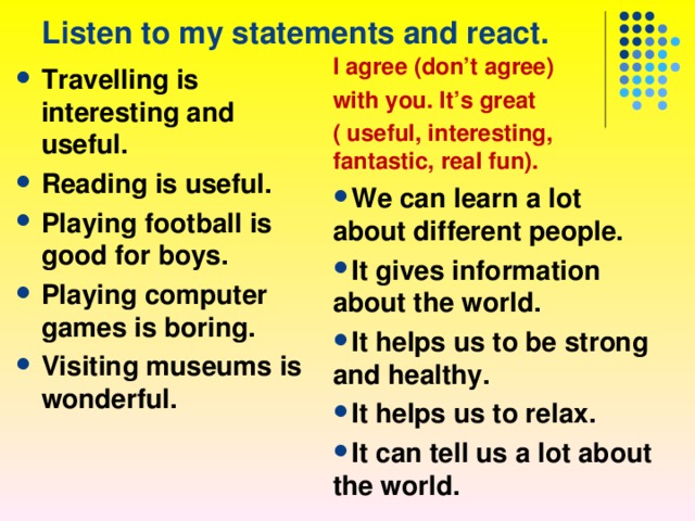 Listen to my statements and react. I agree (don’t agree) with you. It’s great ( useful, interesting, fantastic, real fun). We can learn a lot about different people. It gives information about the world. It helps us to be strong and healthy. It helps us to relax. It can tell us a lot about the world.      Travelling is interesting and useful. Reading is useful. Playing football is good for boys. Playing computer games is boring. Visiting museums is wonderful. 