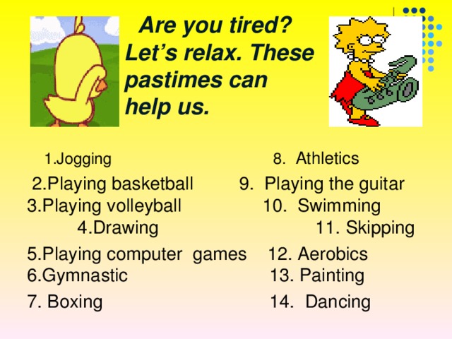  Are you tired ? Let’s relax.  These pastimes can help us. 1.Jogging 8. Athletics 1.Jogging 8. Athletics  2.Playing basketball 9. Playing the guitar 3.Playing volleyball 10. Swimming 4.Drawing 11. Skipping 5.Playing computer games 12. Aerobics 6.Gymnastic 13. Painting 7.  Boxing  14.  Dancing 
