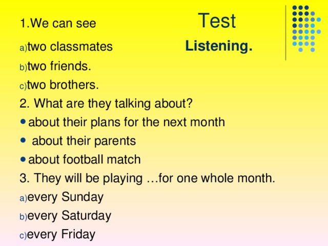 1.We can see Test two classmates  Listening. two friends . two brothers . 2. What are they talking about ? about their plans for the next month  about their parents about football match 3. They will be playing …for one whole month. every Sunday every Saturday every Friday  