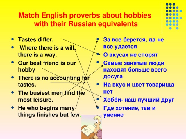  Match English proverbs about hobbies  with their Russian equivalents Tastes differ.   Where there is a will, there is a way.  Our best friend is our hobby  There is no accounting for tastes. The busiest men find the most leisure.  He who begins many things finishes but few .  За все берется, да не все удается О вкусах не спорят Самые занятые люди находят больше всего досуга На вкус и цвет товарища нет Хобби- наш лучший друг Где хотение, там и умение 