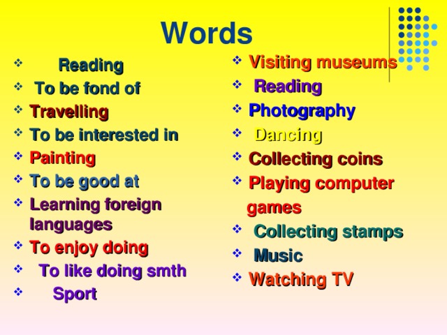 Words Visiting museums  Reading Photography  Dancing Collecting coins Playing computer  games  Collecting stamps  Music Watching TV   Reading  To be fond of Travelling  To be interested in Painting To be good at Learning foreign languages To enjoy doing  To like doing smth  Sport 