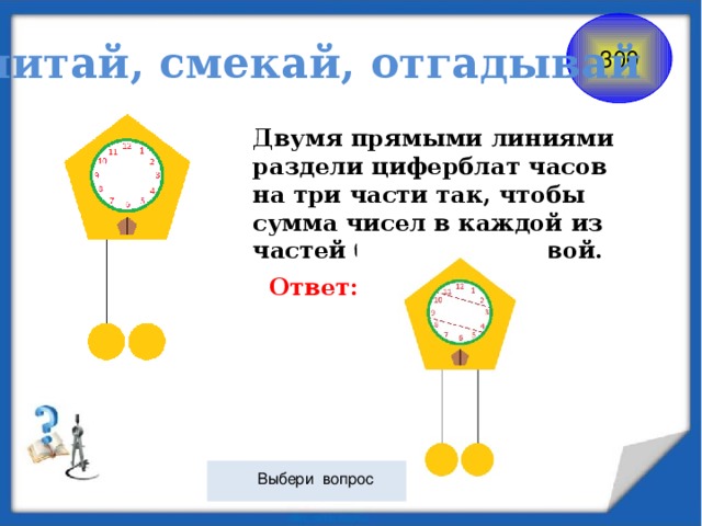 Считай, смекай, отгадывай 300 Двумя прямыми линиями раздели циферблат часов на три части так, чтобы сумма чисел в каждой из частей была одинаковой. Ответ:  Выбери вопрос 