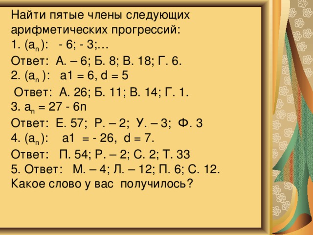                Найти пятые члены следующих арифметических прогрессий:  1. (a n ): - 6; - 3;…  Ответ: А. – 6; Б. 8; В. 18; Г. 6.  2. (a n ): а1 = 6, d = 5  Ответ: А. 26; Б. 11; В. 14; Г. 1.  3. a n = 27 - 6n    Ответ: Е. 57; Р. – 2; У. – 3; Ф. 3  4. (a n ): а1 = - 26, d = 7.  Ответ: П. 54; Р. – 2; С. 2; Т. 33  5. Ответ: М. – 4; Л. – 12; П. 6; С. 12.  Какое слово у вас получилось?   