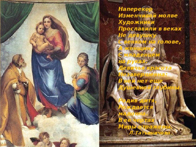 Наперекор Изменчивой молве Художники Прославили в веках Не девушку С венком на голове, А женщину С младенцем на руках. Девичья красота Незавершенна: В ней нет еще Душевной глубины. Родив дитя, Рождается мадонна. В ее чертах Миры отражены. Л.Татьяничева. 2