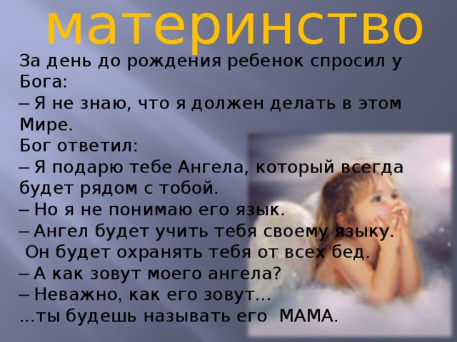материнство За день до рождения ребенок спросил у Бога: – Я не знаю, что я должен делать в этом Мире. Бог ответил: – Я подарю тебе Ангела, который всегда будет рядом с тобой. – Но я не понимаю его язык. – Ангел будет учить тебя своему языку. Он будет охранять тебя от всех бед. – А как зовут моего ангела? – Неважно , как его зовут... ...ты будешь называть его MAMA.