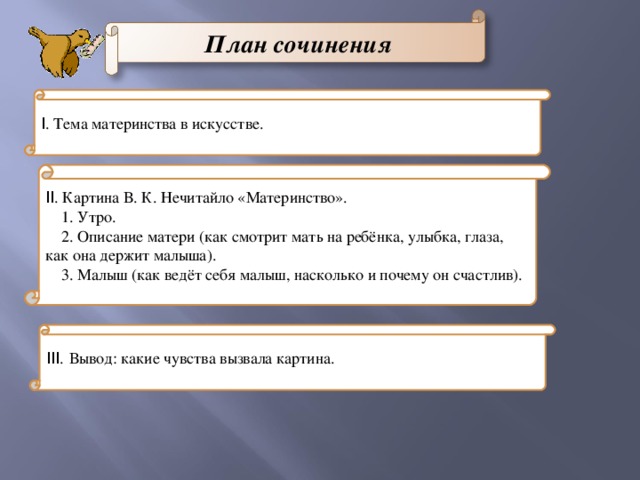 План сочинения I . Тема материнства в искусстве. II . Картина В. К. Нечитайло «Материнство». 1. Утро. 2. Описание матери (как смотрит мать на ребёнка, улыбка, глаза, как она держит малыша). 3. Малыш (как ведёт себя малыш, насколько и почему он счастлив). III . Вывод: какие чувства вызвала картина.