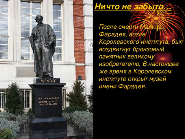 Ничто не забыто… После смерти Майкла Фарадея, возле Королевского института, был воздвигнут бронзовый памятник великому изобретателю. В настоящее же время в Королевском институте открыт музей имени Фарадея. 